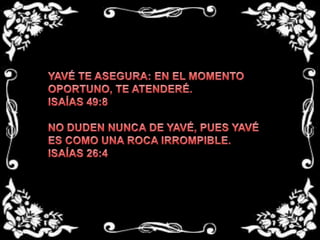 YAVÉ TE ASEGURA: EN EL MOMENTO OPORTUNO, TE ATENDERÉ. ISAÍAS 49:8 NO DUDEN NUNCA DE YAVÉ, PUES YAVÉ ES COMO UNA ROCA IRROMPIBLE.ISAÍAS 26:4