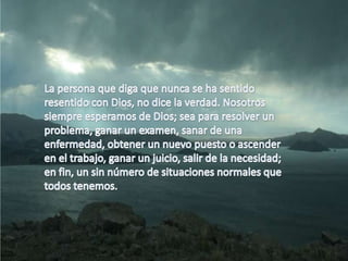 La persona que diga que nunca se ha sentido resentido con Dios, no dice la verdad. Nosotros siempre esperamos de Dios; sea para resolver un problema, ganar un examen, sanar de una enfermedad, obtener un nuevo puesto o ascender en el trabajo, ganar un juicio, salir de la necesidad; en fin, un sin número de situaciones normales que todos tenemos.
