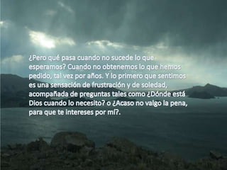 ¿Pero qué pasa cuando no sucede lo que esperamos? Cuando no obtenemos lo que hemos pedido, tal vez por años. Y lo primero que sentimos es una sensación de frustración y de soledad, acompañada de preguntas tales como ¿Dónde está Dios cuando lo necesito? o ¿Acaso no valgo la pena, para que te intereses por mí?. 