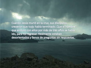 Cuando Jesús murió en la cruz, sus discípulos creyeron que todo había terminado. Que el hombre que anduvo con ellos por más de tres años se había ido, para no regresar. Realmente estaban desorientados y llenos de preguntas sin respuestas. 