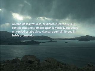 Al cabo de los tres días, se dieron cuenta que sus sentimientos no siempre dicen la verdad, que Jesús en verdad estaba vivo, vivo para cumplir lo que Él había prometido.