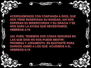 ACERQUÉMONOS CON CONFIANZA A DIOS, QUE NOS TIENE RESERVADA SU BONDAD; AHÍ NOS ESPERAN SU MISERICORDIA Y SU GRACIA Y SE NOS DARÁ LA AYUDA QUE NECESITAMOS.HEBREOS 4:16ASÍ, PUES, TENEMOS DOS COSAS SEGURAS EN LAS QUE DIOS NO NOS PUEDE MENTIR: PROMESA Y JURAMENTO. ES BASTANTE PARA DARNOS ÁNIMO A LOS QUE  ACUDIMOS A ÉL.HEBREOS 6:18