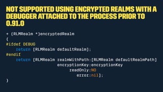 Notsupported using encrypted Realmswitha
debuggerattachedtothe process priorto
0.91.0
+ (RLMRealm *)encryptedRealm
{
#ifdef DEBUG
return [RLMRealm defaultRealm];
#endif
return [RLMRealm realmWithPath:[RLMRealm defaultRealmPath]
encryptionKey:encryptionKey
readOnly:NO
error:nil];
}
 