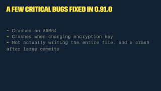 Afewcriticalbugs ﬁxed in 0.91.0
- Crashes on ARM64
- Crashes when changing encryption key
- Not actually writing the entire ﬁle, and a crash
after large commits
 