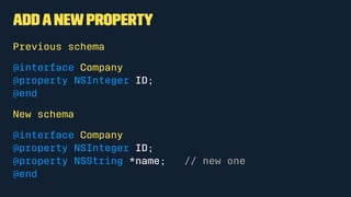 Addanewproperty
Previous schema
@interface Company
@property NSInteger ID;
@end
New schema
@interface Company
@property NSInteger ID;
@property NSString *name; // new one
@end
 