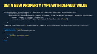 Setanewpropertytypewith defaultvalue
RLMMigrationBlock migrationBlock = ^(RLMMigration *migration, NSUInteger oldSchemaVersion) {
if (oldSchemaVersion < 1) {
[migrationBlock enumerateObjects:[Company className] block:^(RLMObject *oldObject, RLMObject *newObject) {
Company *company = (Company *)newObject;
[company setObject:@(RLMPropertyTypeString) forKeyedSubscript:@"name"];
}
}
}
[RLMRealm setSchemaVersion:1 forRealmAtPath:[RLMRealm defaultRealmPath] withMigrationBlock:migrationBlock];
@implementation Company
+ (NSDictionary *)defaultPropertyValues
{
return @{
@"name": @"company name"
};
}
@end
 