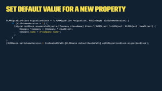 Setdefaultvalue foranewproperty
RLMMigrationBlock migrationBlock = ^(RLMMigration *migration, NSUInteger oldSchemaVersion) {
if (oldSchemaVersion < 1) {
[migrationBlock enumerateObjects:[Company className] block:^(RLMObject *oldObject, RLMObject *newObject) {
Company *company = (Company *)newObject;
company.name = @"company name";
}
}
}
[RLMRealm setSchemaVersion:1 forRealmAtPath:[RLMRealm defaultRealmPath] withMigrationBlock:migrationBlock];
 