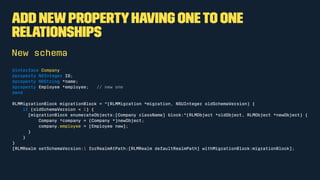 Add newpropertyhaving oneto one
relationships
New schema
@interface Company
@property NSInteger ID;
@property NSString *name;
@property Employee *employee; // new one
@end
RLMMigrationBlock migrationBlock = ^(RLMMigration *migration, NSUInteger oldSchemaVersion) {
if (oldSchemaVersion < 1) {
[migrationBlock enumerateObjects:[Company className] block:^(RLMObject *oldObject, RLMObject *newObject) {
Company *company = (Company *)newObject;
company.employee = [Employee new];
}
}
}
[RLMRealm setSchemaVersion:1 forRealmAtPath:[RLMRealm defaultRealmPath] withMigrationBlock:migrationBlock];
 