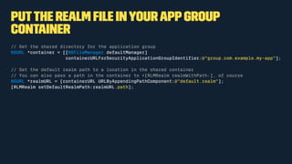 Putthe Realm ﬁle inyourappgroup
container
// Get the shared directory for the application group
NSURL *container = [[NSFileManager defaultManager]
containerURLForSecurityApplicationGroupIdentiﬁer:@"group.com.example.my-app"];
// Set the default realm path to a location in the shared container
// You can also pass a path in the container to +[RLMRealm realmWithPath:], of course
NSURL *realmURL = [containerURL URLByAppendingPathComponent:@"default.realm"];
[RLMRealm setDefaultRealmPath:realmURL.path];
 