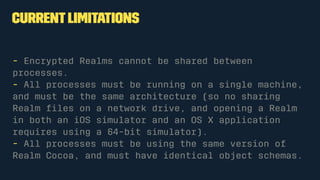 Currentlimitations
- Encrypted Realms cannot be shared between
processes.
- All processes must be running on a single machine,
and must be the same architecture (so no sharing
Realm ﬁles on a network drive, and opening a Realm
in both an iOS simulator and an OS X application
requires using a 64-bit simulator).
- All processes must be using the same version of
Realm Cocoa, and must have identical object schemas.
 
