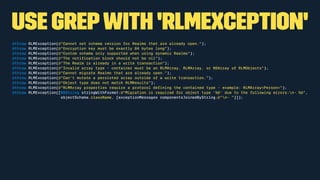 use grepwith 'RLMException'
@throw RLMException(@"Cannot set schema version for Realms that are already open.");
@throw RLMException(@"Encryption key must be exactly 64 bytes long");
@throw RLMException(@"Custom schema only supported when using dynamic Realms");
@throw RLMException(@"The notiﬁcation block should not be nil");
@throw RLMException(@"The Realm is already in a write transaction");
@throw RLMException(@"Invalid array type - container must be an RLMArray, RLMArray, or NSArray of RLMObjects");
@throw RLMException(@"Cannot migrate Realms that are already open.");
@throw RLMException(@"Can't mutate a persisted array outside of a write transaction.");
@throw RLMException(@"Object type does not match RLMResults");
@throw RLMException(@"RLMArray properties require a protocol deﬁning the contained type - example: RLMArray<Person>");
@throw RLMException([NSString stringWithFormat:@"Migration is required for object type '%@' due to the following errors:n- %@",
objectSchema.className, [exceptionMessages componentsJoinedByString:@"n- "]]);
 