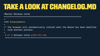 takea lookatCHANGELOG.md
+Master Release notes
+=============================================================
+
+### Enhancements
+
+* The browser will automatically refresh when the Realm has been modiﬁed
+ from another process.
+
0.91.0 Release notes (2015-03-10)
=============================================================
 