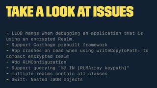takealookatIssues
- LLDB hangs when debugging an application that is
using an encrypted Realm.
- Support Carthage prebuilt framework
- App crashes on read when using writeCopyToPath: to
compact encrypted realm
- Add RLMConﬁguration
- Support querying "%@ IN (RLMArray keypath)"
- multiple realms contain all classes
- Swift: Nested JSON Objects
 