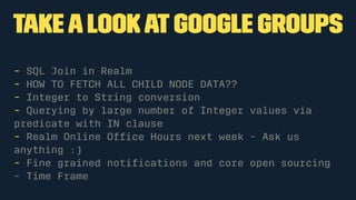 takea lookatGoogle Groups
- SQL Join in Realm
- HOW TO FETCH ALL CHILD NODE DATA??
- Integer to String conversion
- Querying by large number of Integer values via
predicate with IN clause
- Realm Online Ofﬁce Hours next week - Ask us
anything :)
- Fine grained notiﬁcations and core open sourcing
- Time Frame
 