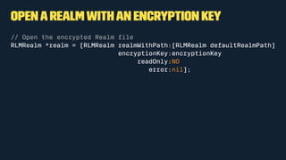 OpenaRealmwithan encryption key
// Open the encrypted Realm ﬁle
RLMRealm *realm = [RLMRealm realmWithPath:[RLMRealm defaultRealmPath]
encryptionKey:encryptionKey
readOnly:NO
error:nil];
 