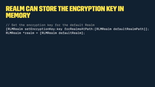 Realm can storethe encryption keyin
memory
// Set the encryption key for the default Realm
[RLMRealm setEncryptionKey:key forRealmsAtPath:[RLMRealm defaultRealmPath]];
RLMRealm *realm = [RLMRealm defaultRealm];
 