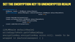 Setthe encryption keyto unencrypted Realm
@autoreleasepool {
RLMRealm *realm = [RLMRealm defaultRealm];
[[NSFileManager defaultManager] removeItemAtPath:[RLMRealm defaultRealmPath]
error:nil];
[realm beginWriteTransaction];
[realm writeCopyToPath:[RLMRealm defaultRealmPath]
encryptionKey:encryptionKey
error:nil];
[realm commitWriteTransaction];
}
[[RLMRealm defaultRealm]
writeCopyToPath:pathToRealmCopy
encryptionKey:encryptionKey error:nil]; needs to be
wrapped in @autoreleasepool { }
 