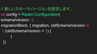 // 新しいスキーマバージョンを設定します。
let config = Realm.Configuration(
schemaVersion: 1,
migrationBlock: { migration, oldSchemaVersion in
if (oldSchemaVersion < 1) {
}
})
 