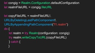 let congig = Realm.Configuration.defaultConfiguration
let realmFileURL = congig.fileURL
let copyFileURL = realmFileURL!.
URLByDeletingLastPathComponent!.
URLByAppendingPathComponent("f1.realm")
do {
let realm = try Realm(configuration: congig)
try realm.writeCopyToURL(copyFileURL)
} catch {
//エラー時の処理
}
 