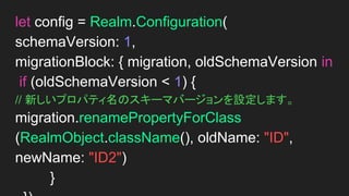 // 新しいスキーマバージョンを設定します。
let config = Realm.Configuration(
schemaVersion: 1,
migrationBlock: { migration, oldSchemaVersion in
if (oldSchemaVersion < 1) {
// 新しいプロパティ名を設定します。
migration.renamePropertyForClass(RealmObject.
className(), oldName: "ID", newName: "age")
}
})
 