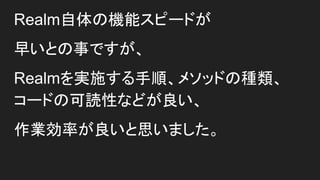 Realm自体の機能スピードが
早いとの事ですが、
Realmを実施する手順、メソッドの種類、
コードの可読性などが良い、
作業効率が良いと思いました。
 