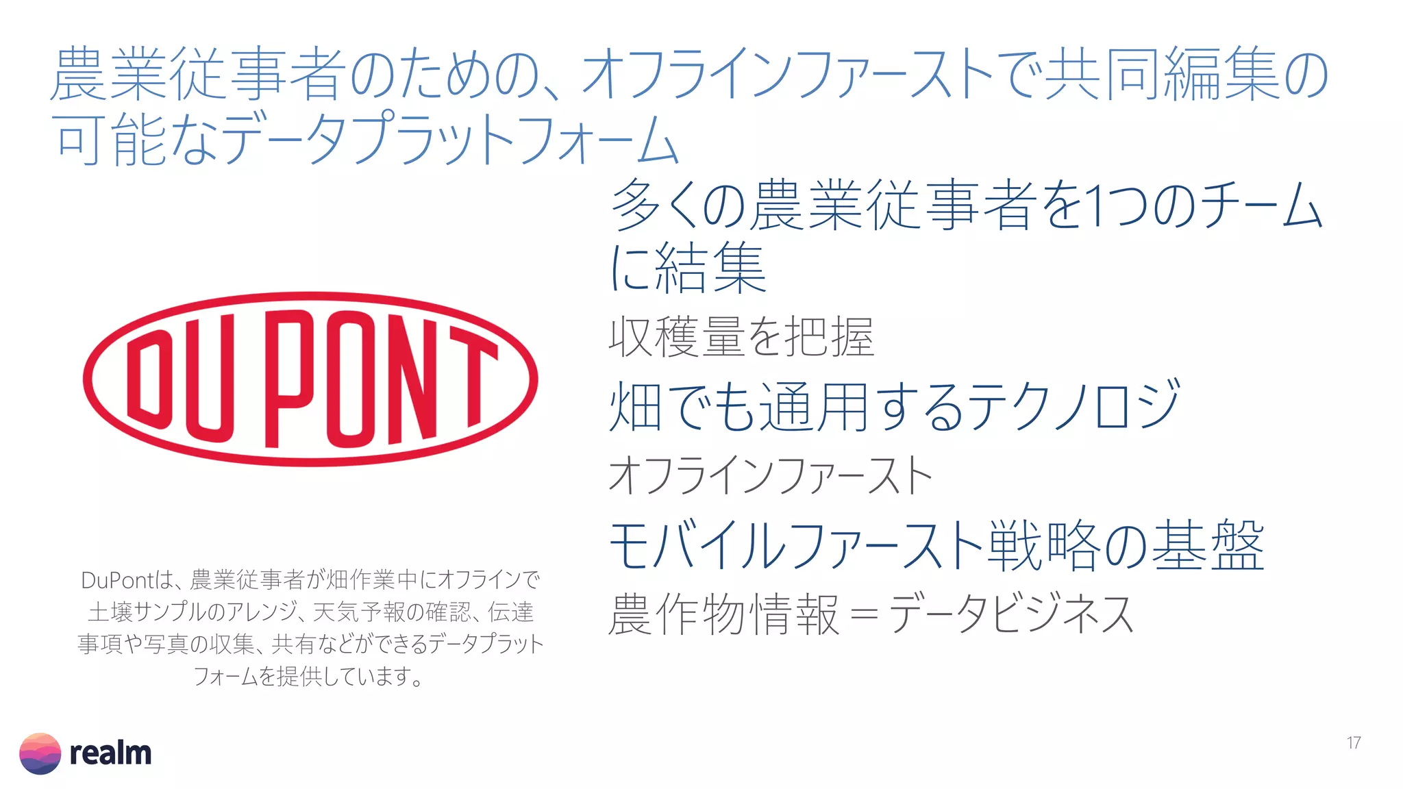 多くの農業従事者を1つのチーム
に結集
収穫量を把握
畑でも通用するテクノロジ
オフラインファースト
モバイルファースト戦略の基盤
農作物情報＝データビジネス
農業従事者のための、オフラインファーストで共同編集の
可能なデータプラットフォーム
DuPontは、農業従事者が畑作業中にオフラインで
土壌サンプルのアレンジ、天気予報の確認、伝達
事項や写真の収集、共有などができるデータプラット
フォームを提供しています。
17
 