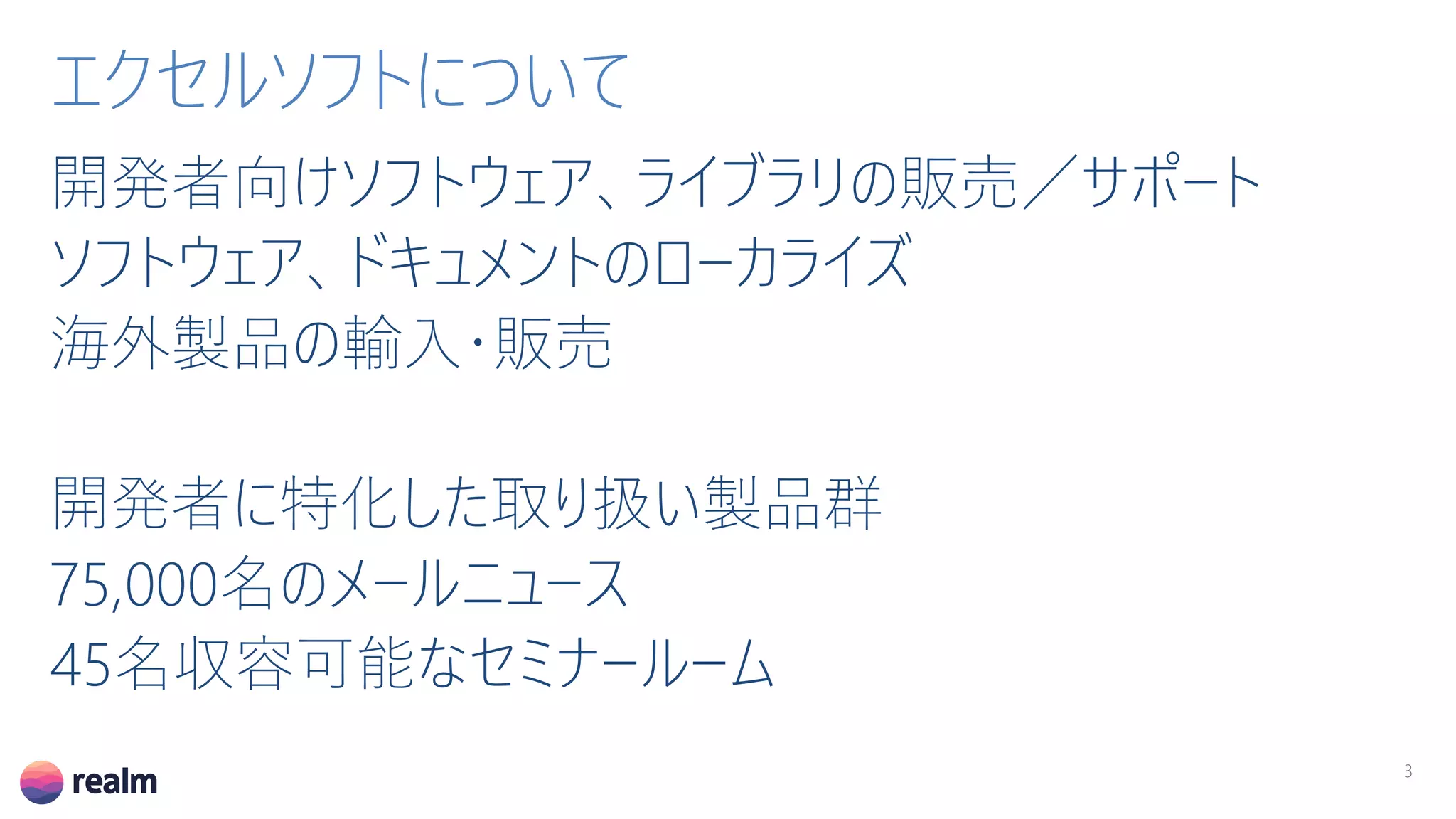 開発者向けソフトウェア、ライブラリの販売／サポート
ソフトウェア、ドキュメントのローカライズ
海外製品の輸入・販売
開発者に特化した取り扱い製品群
75,000名のメールニュース
45名収容可能なセミナールーム
3
エクセルソフトについて
 