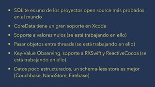 • SQLite es uno de los proyectos open source más probados
en el mundo
• CoreData tiene un gran soporte en Xcode
• Soporte a valores nulos (se está trabajando en ello)
• Pasar objetos entre threads (se está trabajando en ello)
• Key-Value Observing, soporte a RXSwift y ReactiveCocoa (se
está trabajando en ello)
• Datos poco estructurados, un schema-less store es mejor
(Couchbase, NanoStore, Firebase)
 