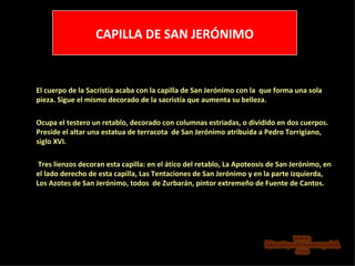 CAPILLA DE SAN JERÓNIMO El cuerpo de la Sacristía acaba con la capilla de San Jerónimo con la  que forma una sola pieza. Sigue el mismo decorado de la sacristía que aumenta su belleza. Ocupa el testero un retablo, decorado con columnas estriadas, o dividido en dos cuerpos. Preside el altar una estatua de terracota  de San Jerónimo atribuida a Pedro Torrigiano, siglo XVI.   Tres lienzos decoran esta capilla: en el ático del retablo, La Apoteosis de San Jerónimo, en el lado derecho de esta capilla, Las Tentaciones de San Jerónimo y en la parte izquierda, Los Azotes de San Jerónimo, todos  de Zurbarán, pintor extremeño de Fuente de Cantos. 