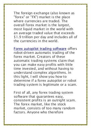 The foreign exchange (also known as
"forex" or "FX") market is the place
where currencies are traded. The
overall forex market is the largest,
most liquid market in the world with
an average traded value that exceeds
$1.9 trillion per day and includes all of
the currencies in the world.
Forex autopilot trading software offers
robot-driven automatic trading of the
forex market. Creators of these
automatic trading systems claim that
you can make easy profits with little
time invested, and without having to
understand complex algorithms. In
this light, I will show you how to
determine if a forex autopilot or robot
trading system is legitimate or a scam.
First of all, any forex trading system
software that guarantees easy,
consistent profits is an outright scam.
The forex market, like the stock
market, consists of too many random
factors. Anyone who therefore
 