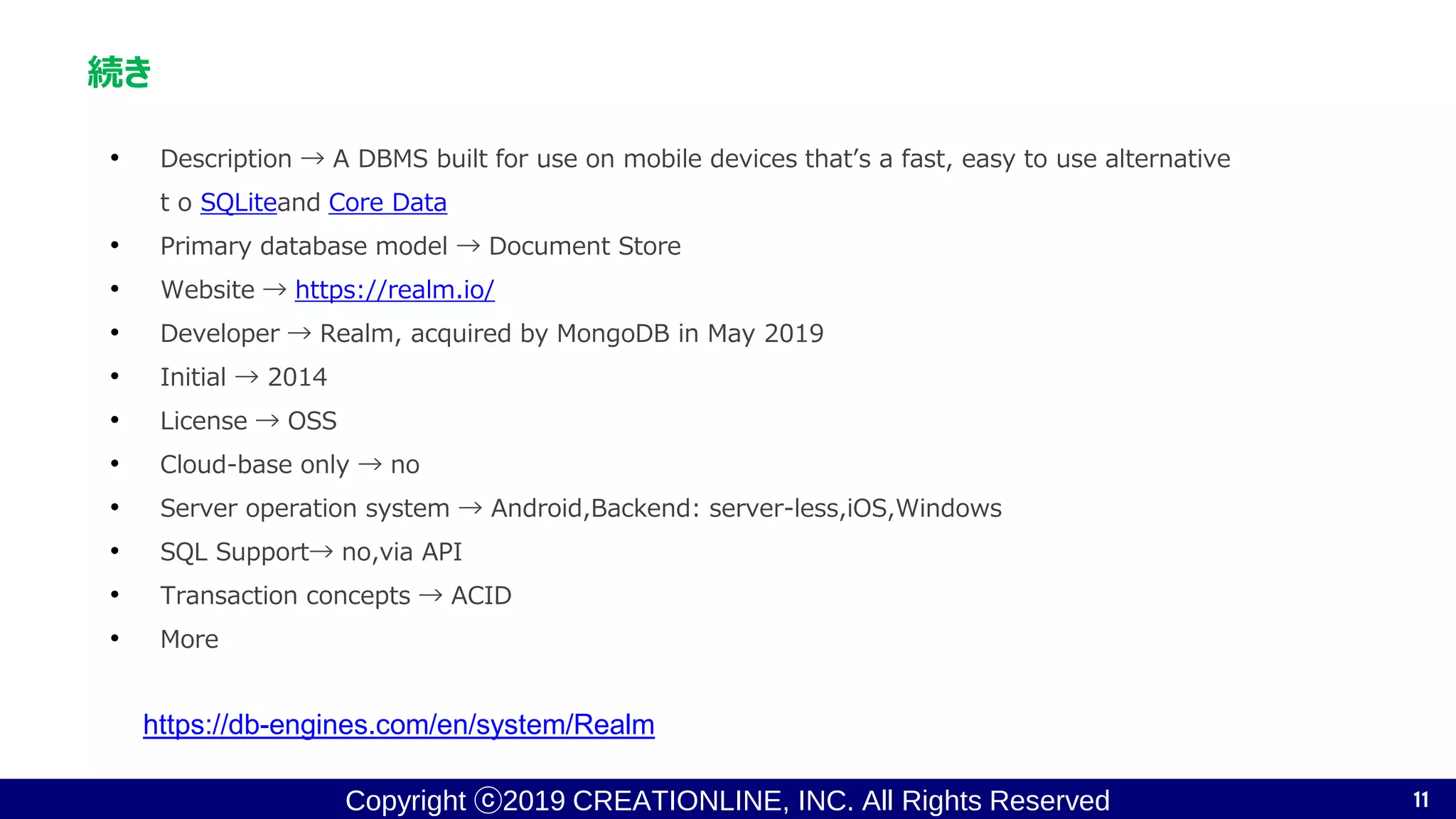 Copyright ⓒ2019 CREATIONLINE, INC. All Rights Reserved
続き
• Description → A DBMS built for use on mobile devices that’s a fast, easy to use alternative
t o SQLiteand Core Data
• Primary database model → Document Store
• Website → https://realm.io/
• Developer → Realm, acquired by MongoDB in May 2019
• Initial → 2014
• License → OSS
• Cloud-base only → no
• Server operation system → Android,Backend: server-less,iOS,Windows
• SQL Support→ no,via API
• Transaction concepts → ACID
• More
11
https://db-engines.com/en/system/Realm
 