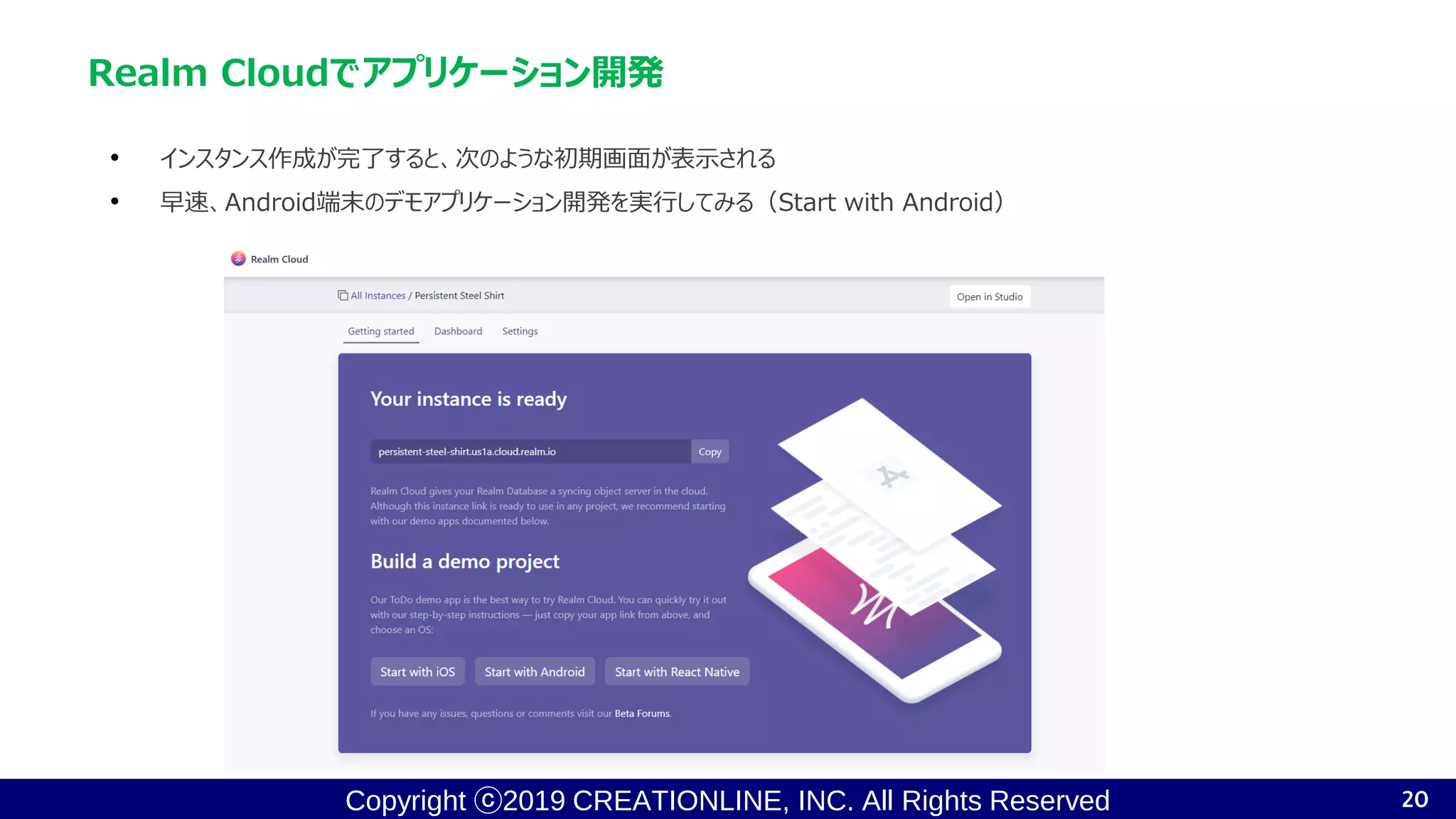 Copyright ⓒ2019 CREATIONLINE, INC. All Rights Reserved
Realm Cloudでアプリケーション開発
• インスタンス作成が完了すると、次のような初期画面が表示される
• 早速、Android端末のデモアプリケーション開発を実行してみる（Start with Android）
20
 