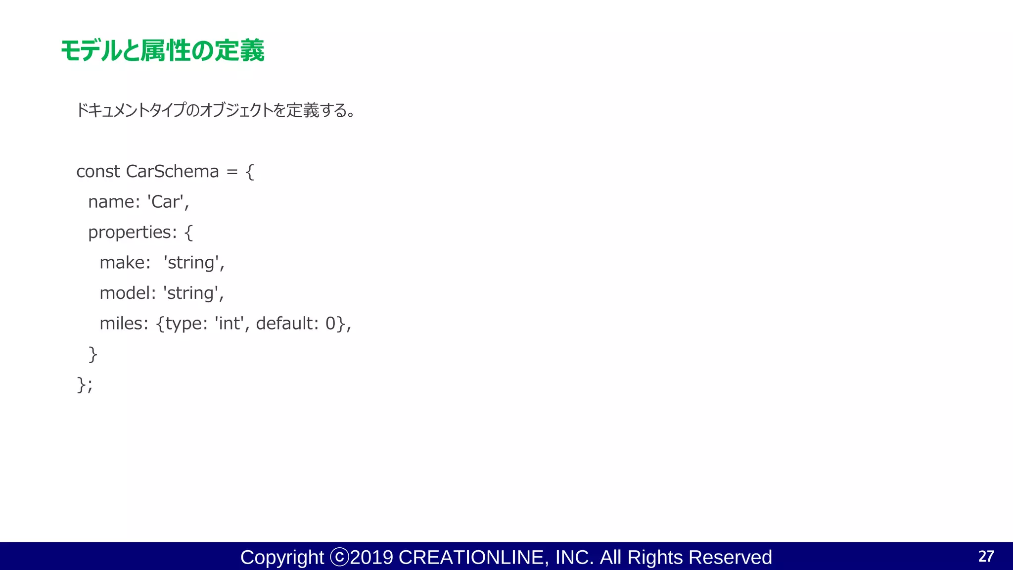 Copyright ⓒ2019 CREATIONLINE, INC. All Rights Reserved
モデルと属性の定義
ドキュメントタイプのオブジェクトを定義する。
const CarSchema = {
name: 'Car',
properties: {
make: 'string',
model: 'string',
miles: {type: 'int', default: 0},
}
};
27
 