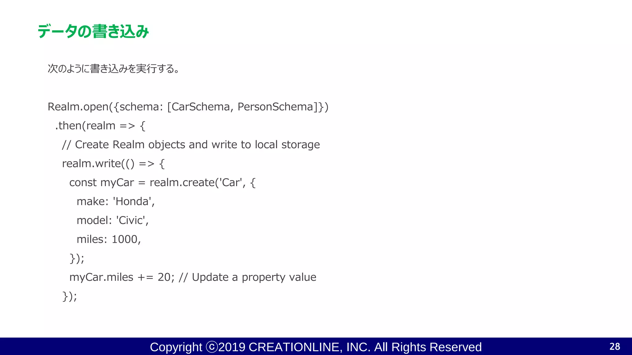 Copyright ⓒ2019 CREATIONLINE, INC. All Rights Reserved
データの書き込み
次のように書き込みを実行する。
Realm.open({schema: [CarSchema, PersonSchema]})
.then(realm => {
// Create Realm objects and write to local storage
realm.write(() => {
const myCar = realm.create('Car', {
make: 'Honda',
model: 'Civic',
miles: 1000,
});
myCar.miles += 20; // Update a property value
});
28
 