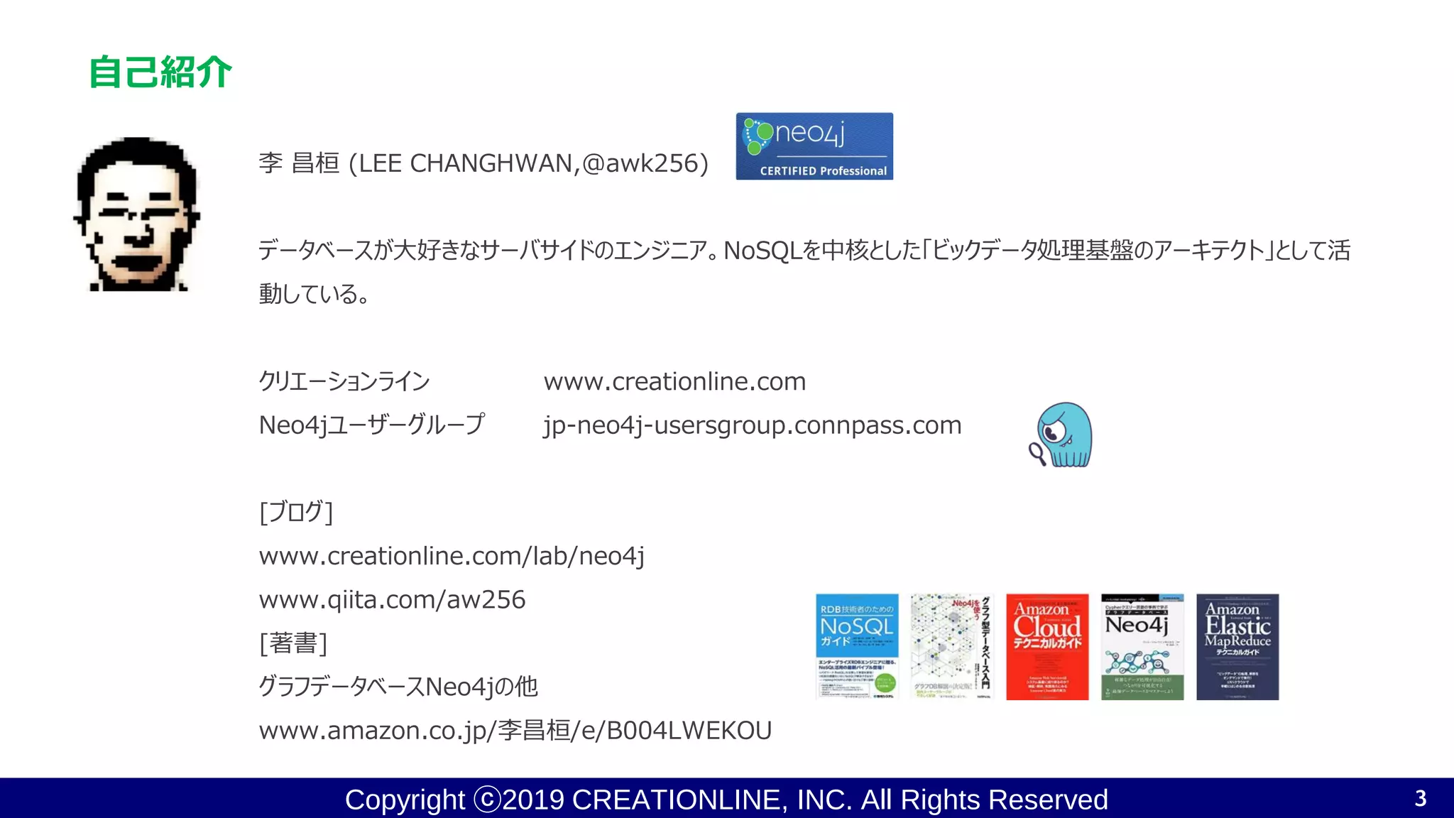 Copyright ⓒ2019 CREATIONLINE, INC. All Rights Reserved
自己紹介
李 昌桓 (LEE CHANGHWAN,@awk256)
データベースが大好きなサーバサイドのエンジニア。NoSQLを中核とした「ビックデータ処理基盤のアーキテクト」として活
動している。
クリエーションライン www.creationline.com
Neo4jユーザーグループ jp-neo4j-usersgroup.connpass.com
[ブログ]
www.creationline.com/lab/neo4j
www.qiita.com/aw256
[著書]
グラフデータベースNeo4jの他
www.amazon.co.jp/李昌桓/e/B004LWEKOU
3
 