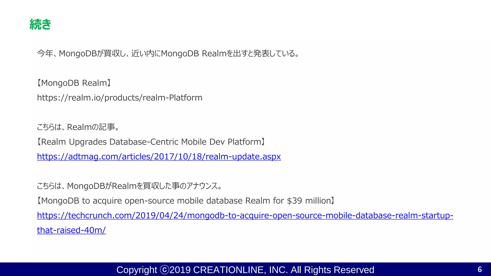 Copyright ⓒ2019 CREATIONLINE, INC. All Rights Reserved
続き
今年、MongoDBが買収し、近い内にMongoDB Realmを出すと発表している。
【MongoDB Realm】
https://realm.io/products/realm-Platform
こちらは、Realmの記事。
【Realm Upgrades Database-Centric Mobile Dev Platform】
https://adtmag.com/articles/2017/10/18/realm-update.aspx
こちらは、MongoDBがRealmを買収した事のアナウンス。
【MongoDB to acquire open-source mobile database Realm for $39 million】
https://techcrunch.com/2019/04/24/mongodb-to-acquire-open-source-mobile-database-realm-startup-
that-raised-40m/
6
 