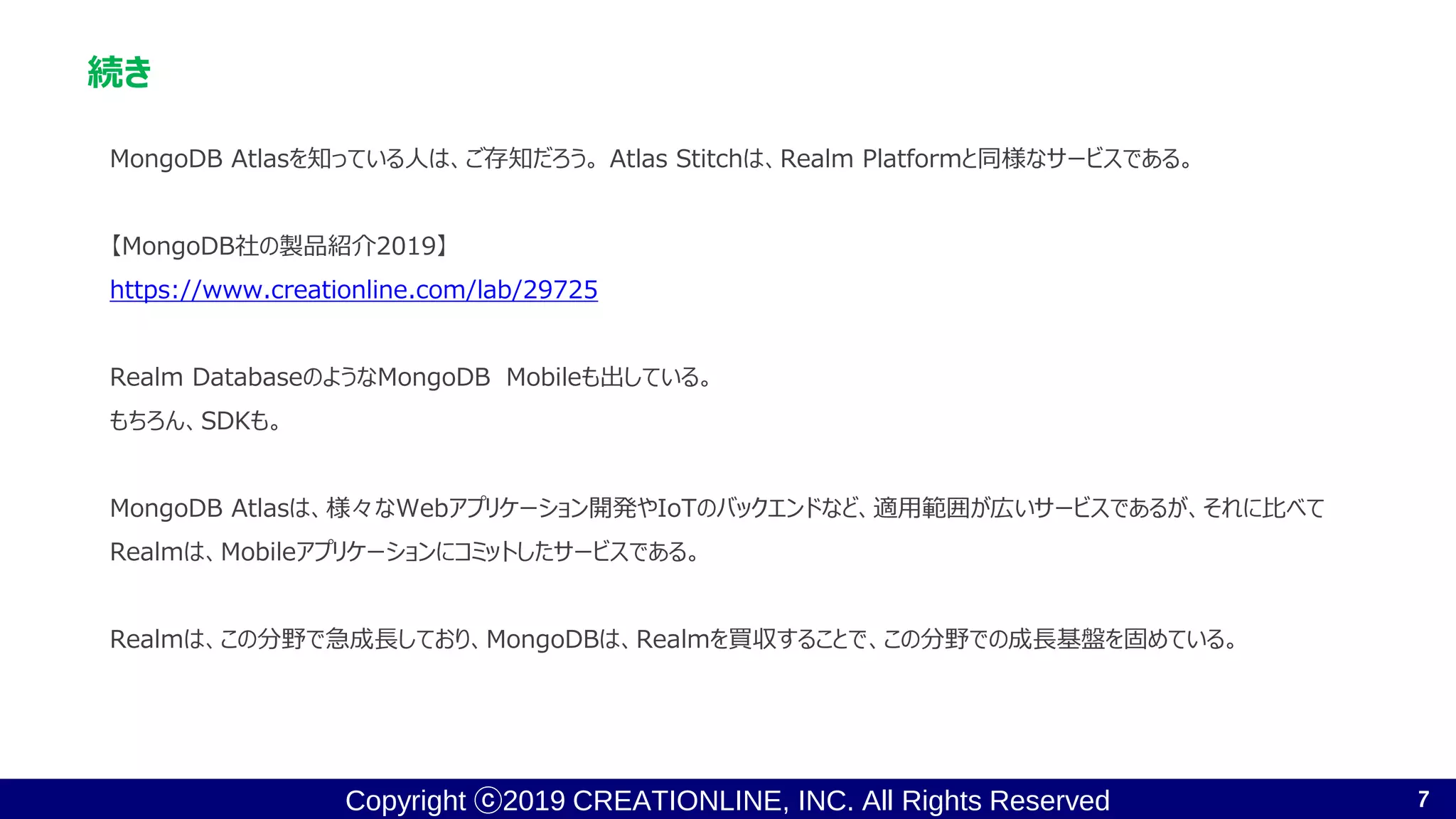 Copyright ⓒ2019 CREATIONLINE, INC. All Rights Reserved
続き
MongoDB Atlasを知っている人は、ご存知だろう。 Atlas Stitchは、Realm Platformと同様なサービスである。
【MongoDB社の製品紹介2019】
https://www.creationline.com/lab/29725
Realm DatabaseのようなMongoDB Mobileも出している。
もちろん、SDKも。
MongoDB Atlasは、様々なWebアプリケーション開発やIoTのバックエンドなど、適用範囲が広いサービスであるが、それに比べて
Realmは、Mobileアプリケーションにコミットしたサービスである。
Realmは、この分野で急成長しており、MongoDBは、Realmを買収することで、この分野での成長基盤を固めている。
7
 