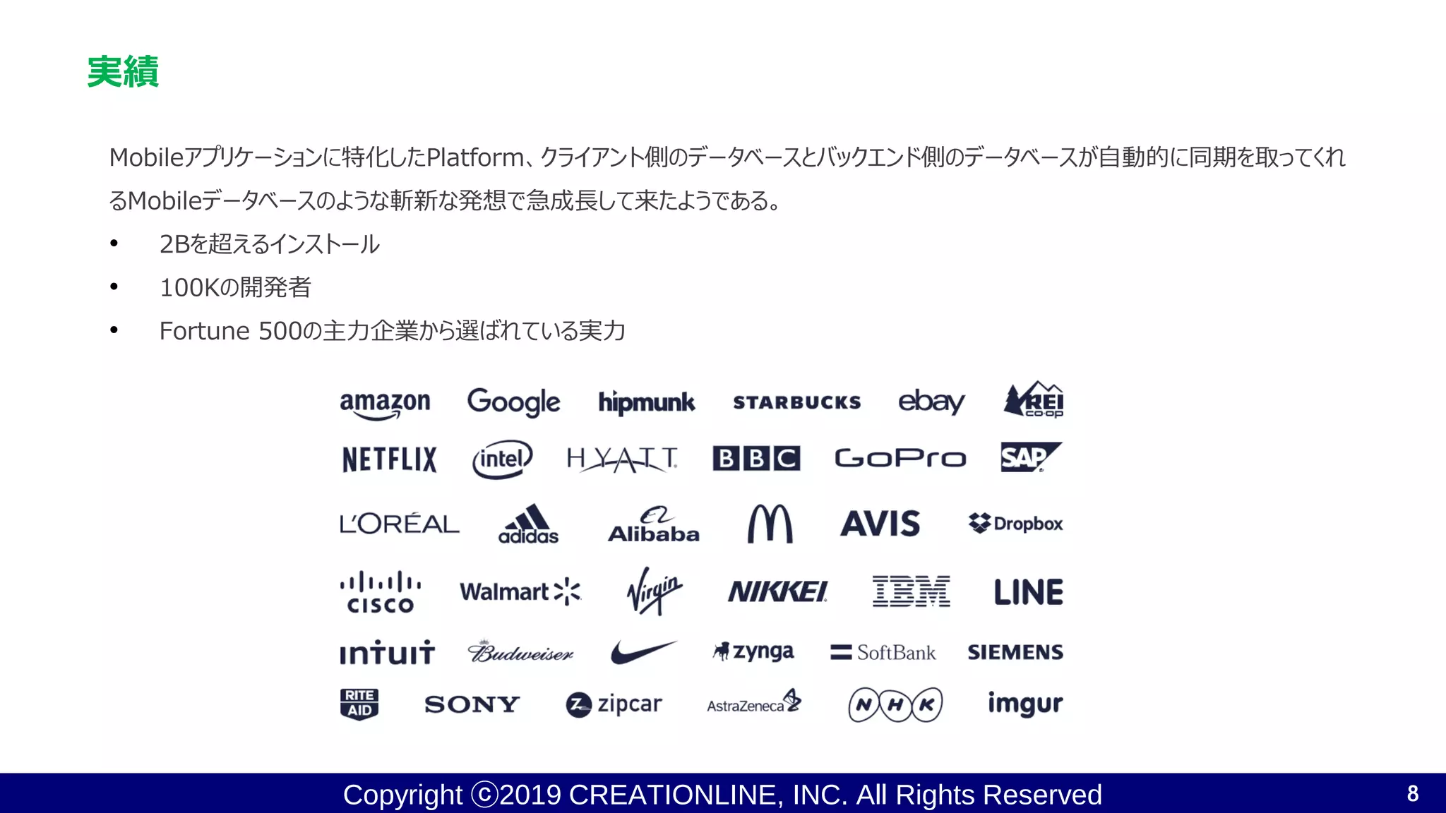 Copyright ⓒ2019 CREATIONLINE, INC. All Rights Reserved
実績
Mobileアプリケーションに特化したPlatform、クライアント側のデータベースとバックエンド側のデータベースが自動的に同期を取ってくれ
るMobileデータベースのような斬新な発想で急成長して来たようである。
• 2Bを超えるインストール
• 100Kの開発者
• Fortune 500の主力企業から選ばれている実力
8
 