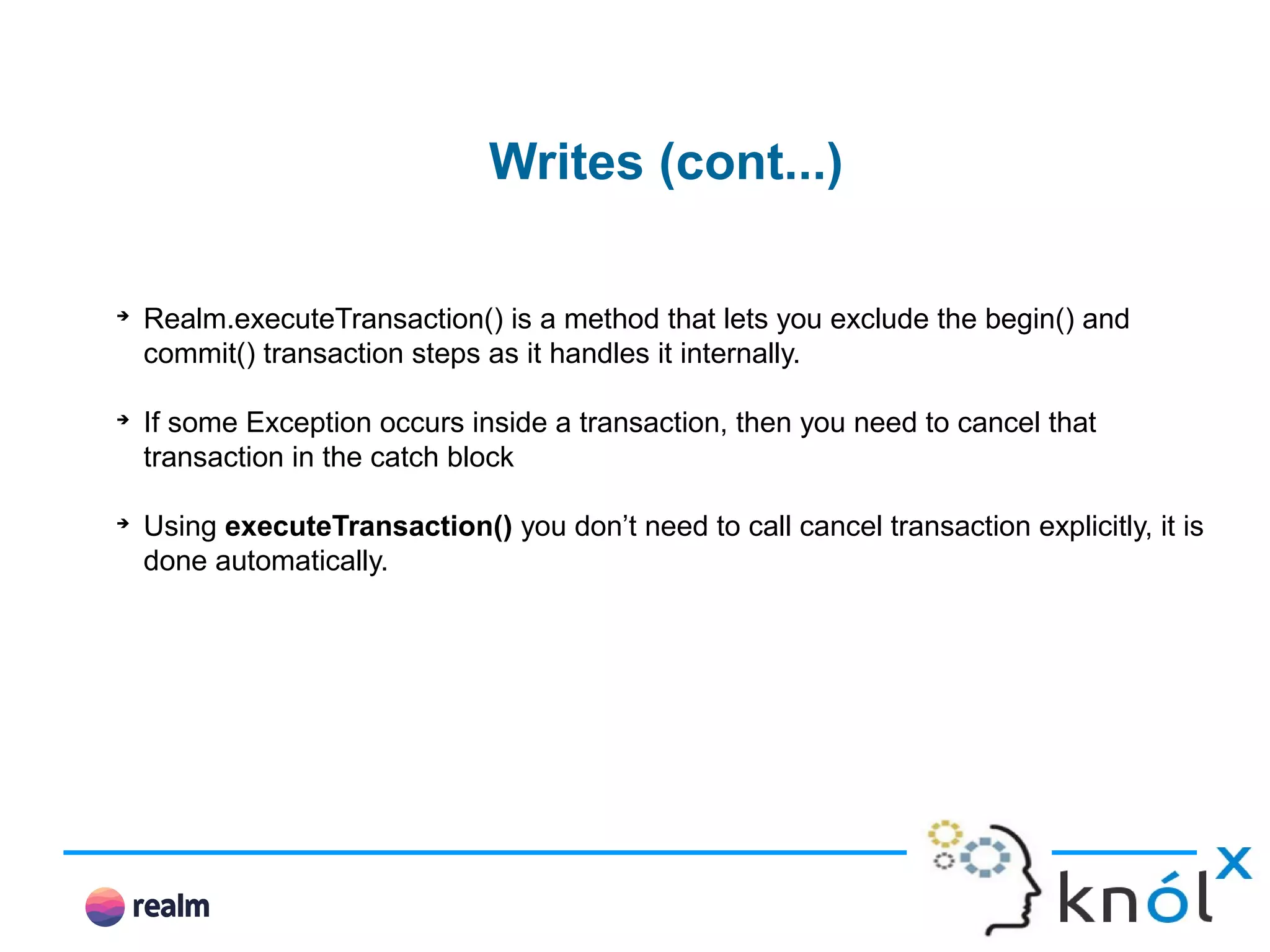 Writes (cont...) ➔ Realm.executeTransaction() is a method that lets you exclude the begin() and commit() transaction steps as it handles it internally. ➔ If some Exception occurs inside a transaction, then you need to cancel that transaction in the catch block ➔ Using executeTransaction() you don’t need to call cancel transaction explicitly, it is done automatically. 