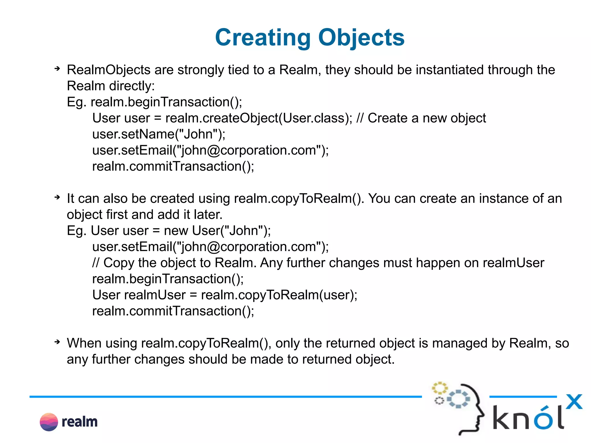 Creating Objects ➔ RealmObjects are strongly tied to a Realm, they should be instantiated through the Realm directly: Eg. realm.beginTransaction(); User user = realm.createObject(User.class); // Create a new object user.setName("John"); user.setEmail("john@corporation.com"); realm.commitTransaction(); ➔ It can also be created using realm.copyToRealm(). You can create an instance of an object first and add it later. Eg. User user = new User("John"); user.setEmail("john@corporation.com"); // Copy the object to Realm. Any further changes must happen on realmUser realm.beginTransaction(); User realmUser = realm.copyToRealm(user); realm.commitTransaction(); ➔ When using realm.copyToRealm(), only the returned object is managed by Realm, so any further changes should be made to returned object. 