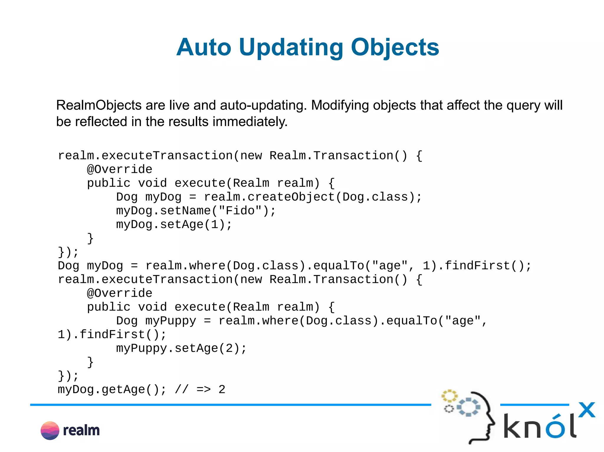 Auto Updating Objects RealmObjects are live and auto-updating. Modifying objects that affect the query will be reflected in the results immediately. realm.executeTransaction(new Realm.Transaction() { @Override public void execute(Realm realm) { Dog myDog = realm.createObject(Dog.class); myDog.setName("Fido"); myDog.setAge(1); } }); Dog myDog = realm.where(Dog.class).equalTo("age", 1).findFirst(); realm.executeTransaction(new Realm.Transaction() { @Override public void execute(Realm realm) { Dog myPuppy = realm.where(Dog.class).equalTo("age", 1).findFirst(); myPuppy.setAge(2); } }); myDog.getAge(); // => 2 