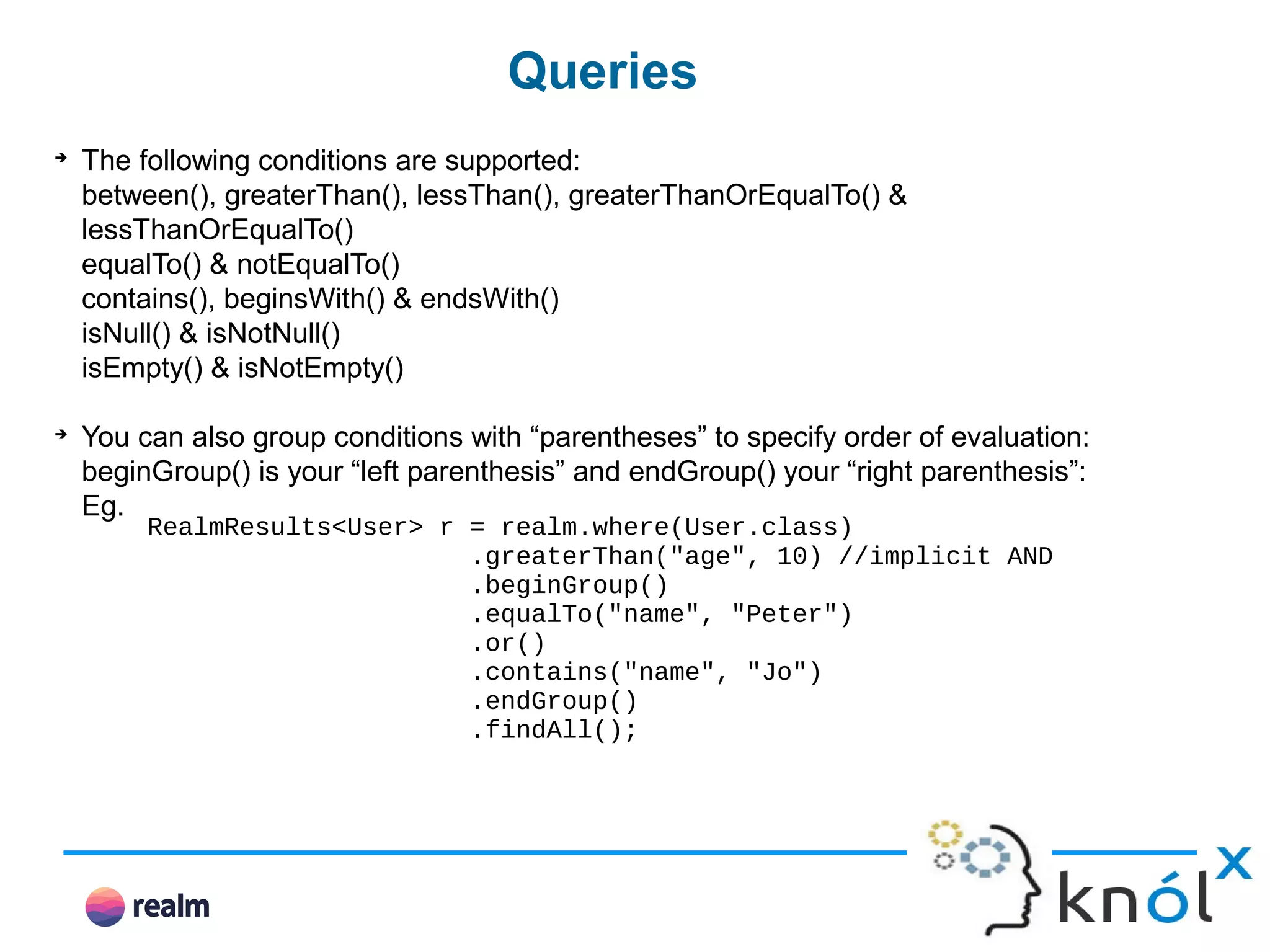 Queries ➔ The following conditions are supported: between(), greaterThan(), lessThan(), greaterThanOrEqualTo() & lessThanOrEqualTo() equalTo() & notEqualTo() contains(), beginsWith() & endsWith() isNull() & isNotNull() isEmpty() & isNotEmpty() ➔ You can also group conditions with “parentheses” to specify order of evaluation: beginGroup() is your “left parenthesis” and endGroup() your “right parenthesis”: Eg. RealmResults<User> r = realm.where(User.class) .greaterThan("age", 10) //implicit AND .beginGroup() .equalTo("name", "Peter") .or() .contains("name", "Jo") .endGroup() .findAll(); 