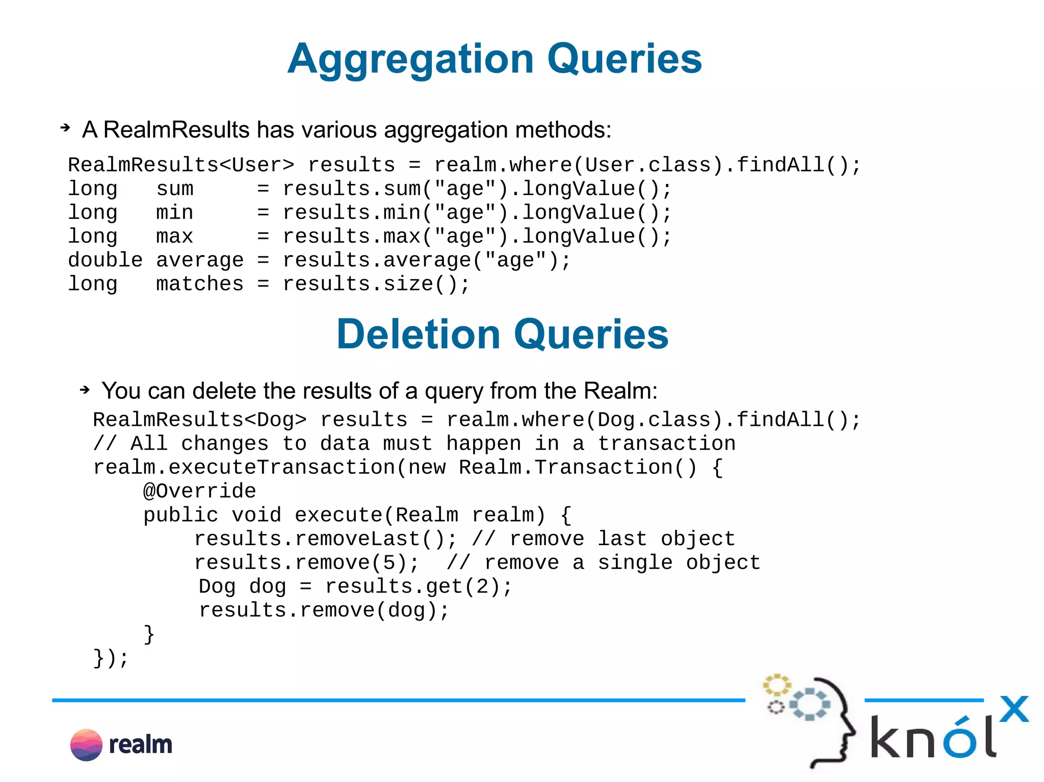Aggregation Queries ➔ A RealmResults has various aggregation methods: RealmResults<User> results = realm.where(User.class).findAll(); long sum = results.sum("age").longValue(); long min = results.min("age").longValue(); long max = results.max("age").longValue(); double average = results.average("age"); long matches = results.size(); Deletion Queries ➔ You can delete the results of a query from the Realm: RealmResults<Dog> results = realm.where(Dog.class).findAll(); // All changes to data must happen in a transaction realm.executeTransaction(new Realm.Transaction() { @Override public void execute(Realm realm) { results.removeLast(); // remove last object results.remove(5); // remove a single object Dog dog = results.get(2); results.remove(dog); } }); 