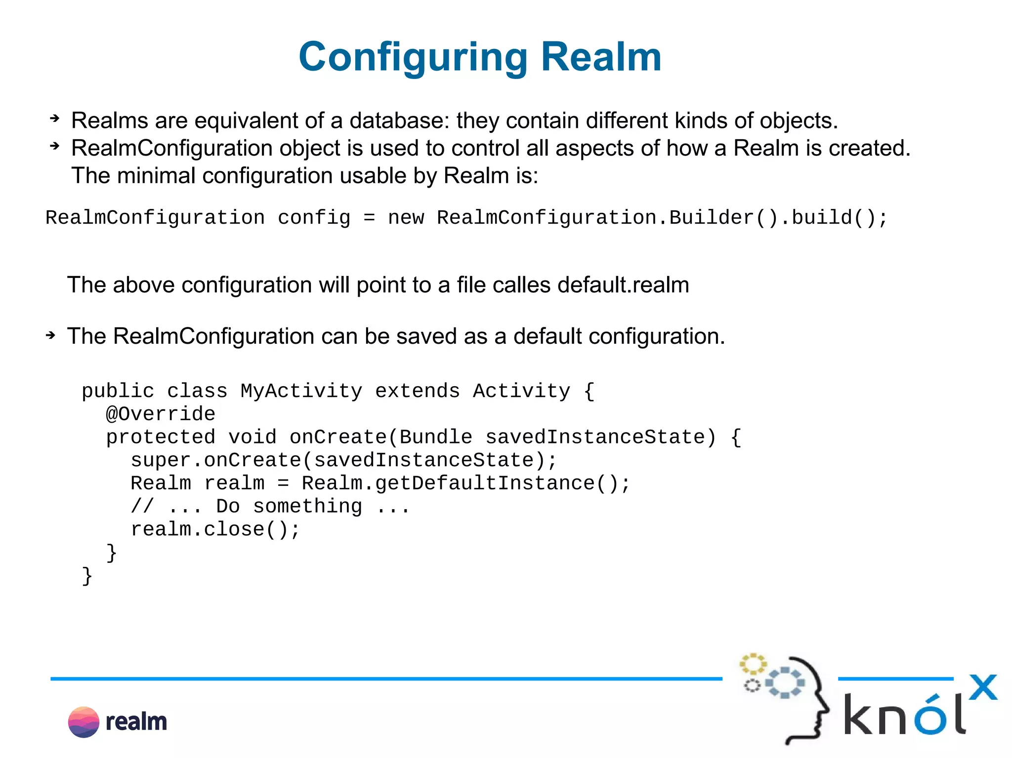 Configuring Realm ➔ Realms are equivalent of a database: they contain different kinds of objects. ➔ RealmConfiguration object is used to control all aspects of how a Realm is created. The minimal configuration usable by Realm is: RealmConfiguration config = new RealmConfiguration.Builder().build(); The above configuration will point to a file calles default.realm ➔ The RealmConfiguration can be saved as a default configuration. public class MyActivity extends Activity { @Override protected void onCreate(Bundle savedInstanceState) { super.onCreate(savedInstanceState); Realm realm = Realm.getDefaultInstance(); // ... Do something ... realm.close(); } } 