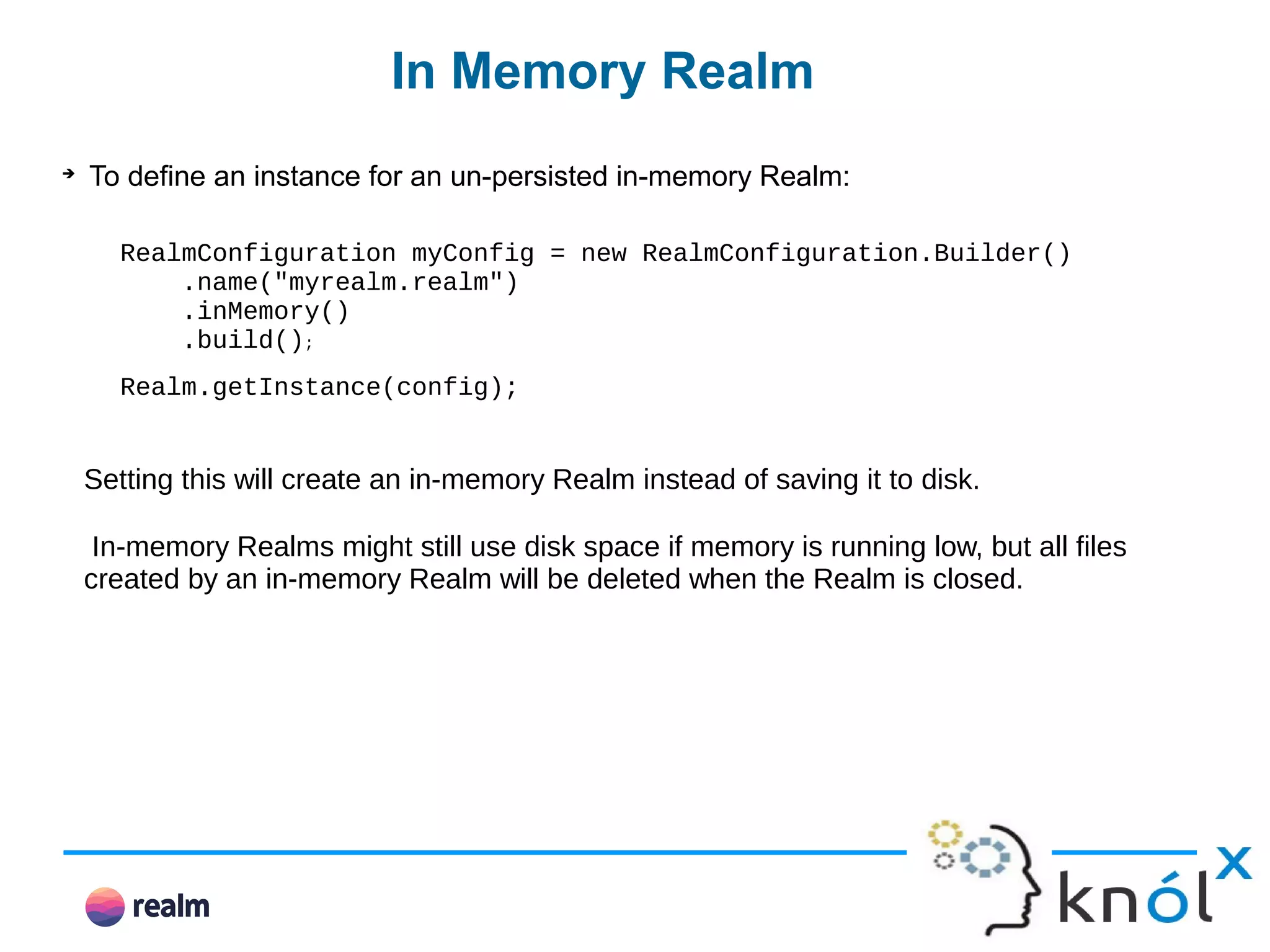 In Memory Realm ➔ To define an instance for an un-persisted in-memory Realm: RealmConfiguration myConfig = new RealmConfiguration.Builder() .name("myrealm.realm") .inMemory() .build(); Realm.getInstance(config); Setting this will create an in-memory Realm instead of saving it to disk. In-memory Realms might still use disk space if memory is running low, but all files created by an in-memory Realm will be deleted when the Realm is closed. 
