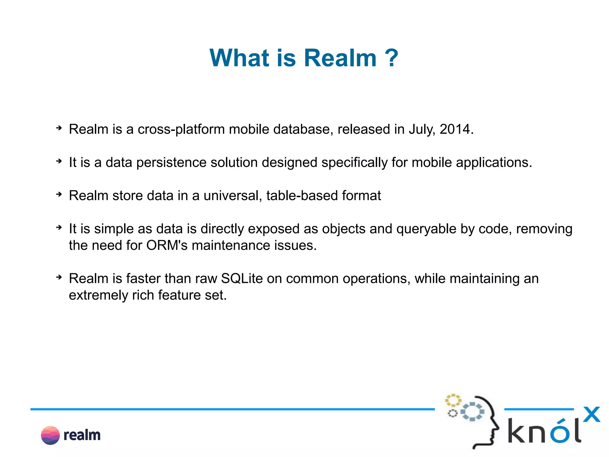 What is Realm ? ➔ Realm is a cross-platform mobile database, released in July, 2014. ➔ It is a data persistence solution designed specifically for mobile applications. ➔ Realm store data in a universal, table-based format ➔ It is simple as data is directly exposed as objects and queryable by code, removing the need for ORM's maintenance issues. ➔ Realm is faster than raw SQLite on common operations, while maintaining an extremely rich feature set. 