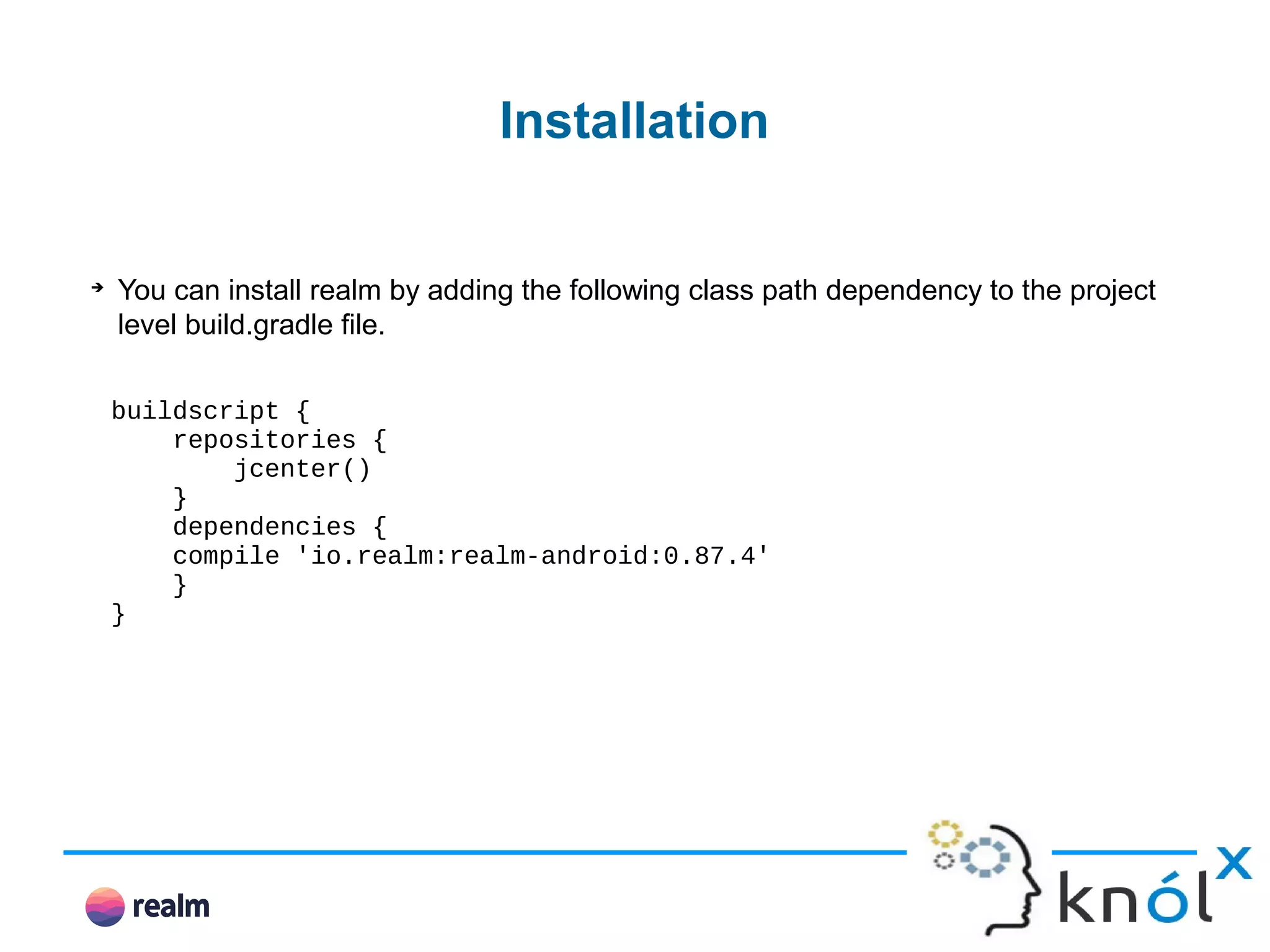 Installation ➔ You can install realm by adding the following class path dependency to the project level build.gradle file. buildscript { repositories { jcenter() } dependencies { compile 'io.realm:realm-android:0.87.4' } } 