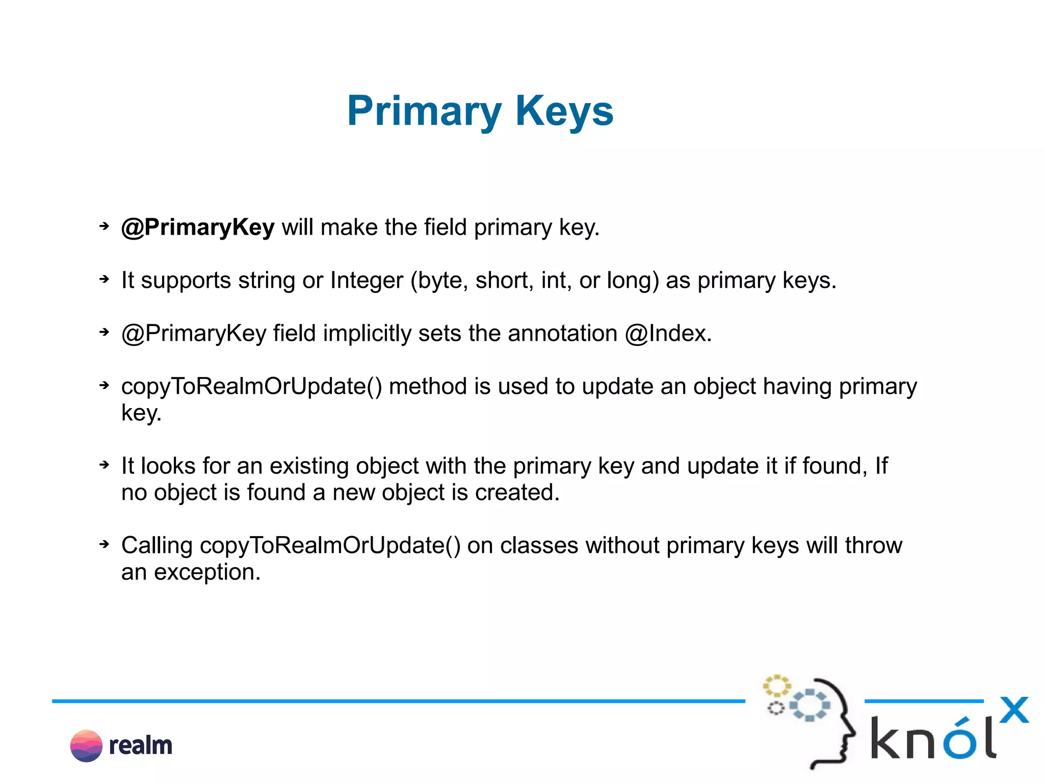 Primary Keys ➔ @PrimaryKey will make the field primary key. ➔ It supports string or Integer (byte, short, int, or long) as primary keys. ➔ @PrimaryKey field implicitly sets the annotation @Index. ➔ copyToRealmOrUpdate() method is used to update an object having primary key. ➔ It looks for an existing object with the primary key and update it if found, If no object is found a new object is created. ➔ Calling copyToRealmOrUpdate() on classes without primary keys will throw an exception. 