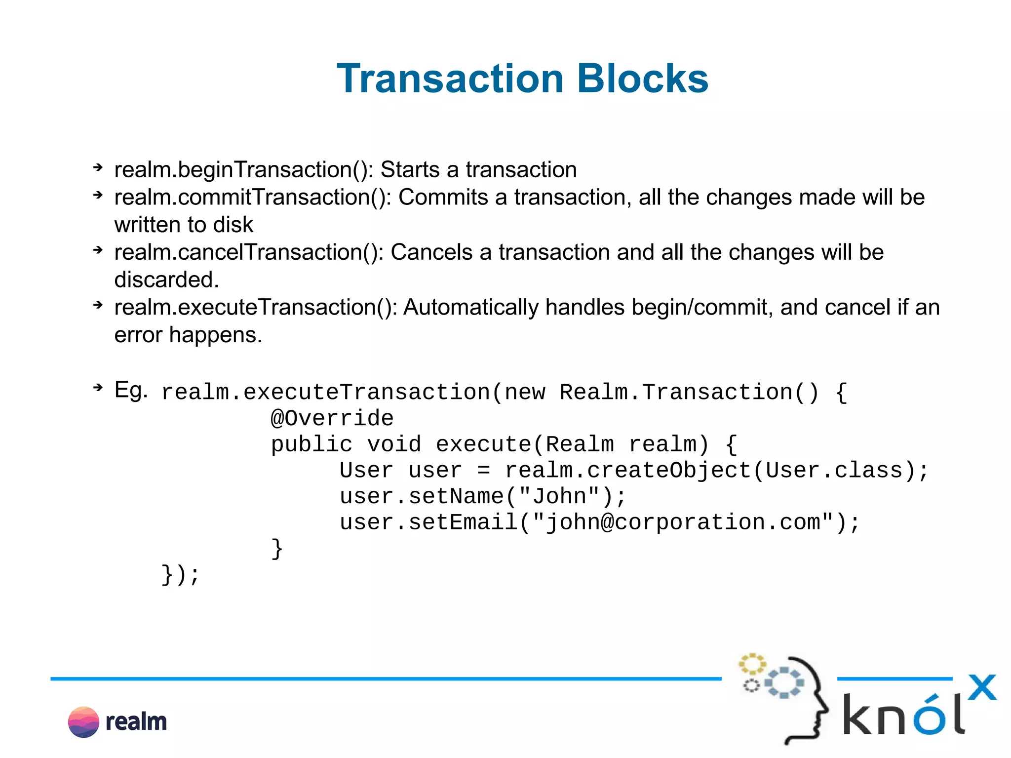 Transaction Blocks ➔ realm.beginTransaction(): Starts a transaction ➔ realm.commitTransaction(): Commits a transaction, all the changes made will be written to disk ➔ realm.cancelTransaction(): Cancels a transaction and all the changes will be discarded. ➔ realm.executeTransaction(): Automatically handles begin/commit, and cancel if an error happens. ➔ Eg. realm.executeTransaction(new Realm.Transaction() { @Override public void execute(Realm realm) { User user = realm.createObject(User.class); user.setName("John"); user.setEmail("john@corporation.com"); } }); 