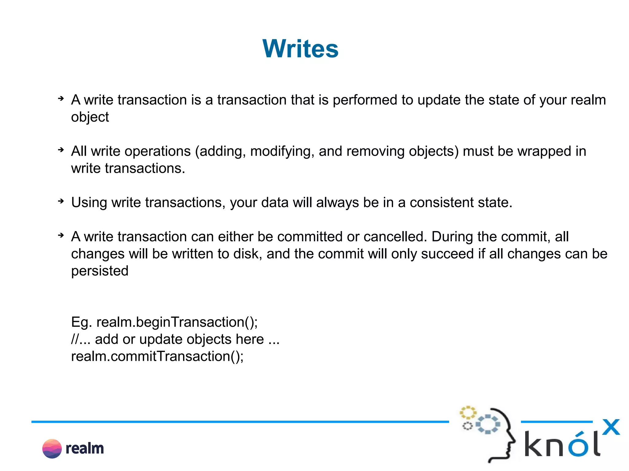 Writes ➔ A write transaction is a transaction that is performed to update the state of your realm object ➔ All write operations (adding, modifying, and removing objects) must be wrapped in write transactions. ➔ Using write transactions, your data will always be in a consistent state. ➔ A write transaction can either be committed or cancelled. During the commit, all changes will be written to disk, and the commit will only succeed if all changes can be persisted Eg. realm.beginTransaction(); //... add or update objects here ... realm.commitTransaction(); 